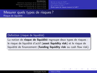 Dé…nition statistique de la
Méthodes d’
estimation de la
Risque de Portefeuille et
Limites de la

Introduction
Value-at-Risk
Value-at-Risk
Value-at-Risk
Value-at-Risk

Qu’ ce que la VaR ?
est
Comment utiliser la VaR ?
Qui utilise la VaR ?
Quels types de risques mesure la VaR ?

Mesurer quels types de risques ?
Risque de liquidité

De…nition (risque de liquidité)
La notion de risque de liquidité regroupe deux types de risques :
le risque de liquidité d’
actif (asset liquidity risk) et le risque de
liquidité de …nancement (funding liquidity risk ou cash ‡ow risk).

Christophe Hurlin

Value-at-Risk

 