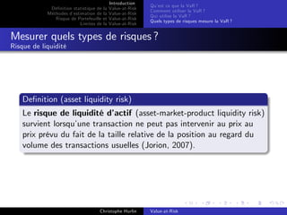 Dé…nition statistique de la
Méthodes d’
estimation de la
Risque de Portefeuille et
Limites de la

Introduction
Value-at-Risk
Value-at-Risk
Value-at-Risk
Value-at-Risk

Qu’ ce que la VaR ?
est
Comment utiliser la VaR ?
Qui utilise la VaR ?
Quels types de risques mesure la VaR ?

Mesurer quels types de risques ?
Risque de liquidité

De…nition (asset liquidity risk)
Le risque de liquidité d’
actif (asset-market-product liquidity risk)
survient lorsqu’
une transaction ne peut pas intervenir au prix au
prix prévu du fait de la taille relative de la position au regard du
volume des transactions usuelles (Jorion, 2007).

Christophe Hurlin

Value-at-Risk

 