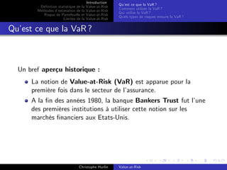 Dé…nition statistique de la
Méthodes d’
estimation de la
Risque de Portefeuille et
Limites de la

Introduction
Value-at-Risk
Value-at-Risk
Value-at-Risk
Value-at-Risk

Qu’ ce que la VaR ?
est
Comment utiliser la VaR ?
Qui utilise la VaR ?
Quels types de risques mesure la VaR ?

Qu’ ce que la VaR ?
est

Un bref aperçu historique :
La notion de Value-at-Risk (VaR) est apparue pour la
première fois dans le secteur de l’
assurance.
A la …n des années 1980, la banque Bankers Trust fut l’
une
des premières institutions à utiliser cette notion sur les
marchés …nanciers aux Etats-Unis.

Christophe Hurlin

Value-at-Risk

 