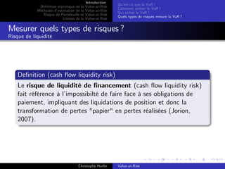 Dé…nition statistique de la
Méthodes d’
estimation de la
Risque de Portefeuille et
Limites de la

Introduction
Value-at-Risk
Value-at-Risk
Value-at-Risk
Value-at-Risk

Qu’ ce que la VaR ?
est
Comment utiliser la VaR ?
Qui utilise la VaR ?
Quels types de risques mesure la VaR ?

Mesurer quels types de risques ?
Risque de liquidité

De…nition (cash ‡ow liquidity risk)
Le risque de liquidité de …nancement (cash ‡ow liquidity risk)
fait référence à l’
impossibilté de faire face à ses obligations de
paiement, impliquant des liquidations de position et donc la
transformation de pertes "papier" en pertes réalisées (Jorion,
2007).

Christophe Hurlin

Value-at-Risk

 
