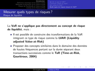 Dé…nition statistique de la
Méthodes d’
estimation de la
Risque de Portefeuille et
Limites de la

Introduction
Value-at-Risk
Value-at-Risk
Value-at-Risk
Value-at-Risk

Qu’ ce que la VaR ?
est
Comment utiliser la VaR ?
Qui utilise la VaR ?
Quels types de risques mesure la VaR ?

Mesurer quels types de risques ?
Risque de liquidité

La VaR ne s’
applique pas directement au concept de risque
de liquidité, mais :
Il est possible de construire des transformations de la VaR
intégrant ce type de risque comme la LVAR (Liquidity
adjusted Value-at-Risk)
Proposer des concepts similaires dans le domaine des données
de hautes fréquences portant sur la durée séparant deux
transactions successives comme le TaR (Time-at-Risk,
Gouriéroux, 2004)

Christophe Hurlin

Value-at-Risk

 