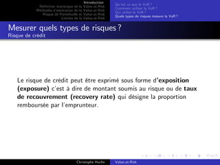 Dé…nition statistique de la
Méthodes d’
estimation de la
Risque de Portefeuille et
Limites de la

Introduction
Value-at-Risk
Value-at-Risk
Value-at-Risk
Value-at-Risk

Qu’ ce que la VaR ?
est
Comment utiliser la VaR ?
Qui utilise la VaR ?
Quels types de risques mesure la VaR ?

Mesurer quels types de risques ?
Risque de crédit

Le risque de crédit peut être exprimé sous forme d’
exposition
(exposure) c’ à dire de montant soumis au risque ou de taux
est
de recouvrement (recovery rate) qui désigne la proportion
remboursée par l’
emprunteur.

Christophe Hurlin

Value-at-Risk

 