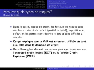 Dé…nition statistique de la
Méthodes d’
estimation de la
Risque de Portefeuille et
Limites de la

Introduction
Value-at-Risk
Value-at-Risk
Value-at-Risk
Value-at-Risk

Qu’ ce que la VaR ?
est
Comment utiliser la VaR ?
Qui utilise la VaR ?
Quels types de risques mesure la VaR ?

Mesurer quels types de risques ?
Risque de crédit

Dans le cas du risque de crédit, les facteurs de risques sont
nombreux : statut du défaut (partiel ou total), exposition au
défaut, et les pertes étant donnée le défaut sont di¢ ciles à
calculer.
Ce qui explique que la VaR est rarement utilisée en tant
que telle dans le domaine de crédit
On préferre généralement des notions plus spéci…ques comme
l’
expected credit losses (ECT) ou la Worse Credit
Exposure (WCE)

Christophe Hurlin

Value-at-Risk

 