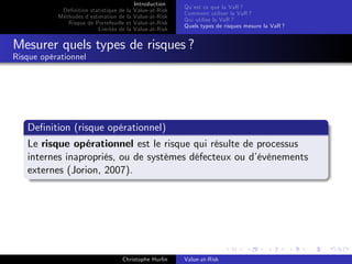Dé…nition statistique de la
Méthodes d’
estimation de la
Risque de Portefeuille et
Limites de la

Introduction
Value-at-Risk
Value-at-Risk
Value-at-Risk
Value-at-Risk

Qu’ ce que la VaR ?
est
Comment utiliser la VaR ?
Qui utilise la VaR ?
Quels types de risques mesure la VaR ?

Mesurer quels types de risques ?
Risque opérationnel

De…nition (risque opérationnel)
Le risque opérationnel est le risque qui résulte de processus
internes inapropriés, ou de systèmes défecteux ou d’
événements
externes (Jorion, 2007).

Christophe Hurlin

Value-at-Risk

 
