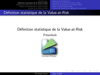 Dé…nition statistique de la
Méthodes d’
estimation de la
Risque de Portefeuille et
Limites de la

Introduction
Value-at-Risk
Value-at-Risk
Value-at-Risk
Value-at-Risk

Mesurer les rendements
Distribution de Pro…ts et Pertes (P&L)
Dé…nition statistique de la Value-at-Risk
Value-at-Risk conditionnelle
Horizon de détention et agrégation temporelle

Dé…nition statistique de la Value-at-Risk

Dé…nition statistique de la Value-at-Risk
Préambule

Christophe Hurlin

Value-at-Risk

 