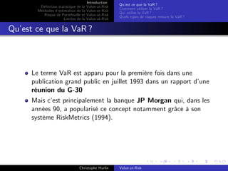 Dé…nition statistique de la
Méthodes d’
estimation de la
Risque de Portefeuille et
Limites de la

Introduction
Value-at-Risk
Value-at-Risk
Value-at-Risk
Value-at-Risk

Qu’ ce que la VaR ?
est
Comment utiliser la VaR ?
Qui utilise la VaR ?
Quels types de risques mesure la VaR ?

Qu’ ce que la VaR ?
est

Le terme VaR est apparu pour la première fois dans une
publication grand public en juillet 1993 dans un rapport d’
une
réunion du G-30
Mais c’ principalement la banque JP Morgan qui, dans les
est
années 90, a popularisé ce concept notamment grâce à son
système RiskMetrics (1994).

Christophe Hurlin

Value-at-Risk

 
