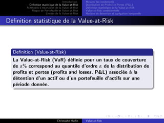 Dé…nition statistique de la
Méthodes d’
estimation de la
Risque de Portefeuille et
Limites de la

Introduction
Value-at-Risk
Value-at-Risk
Value-at-Risk
Value-at-Risk

Mesurer les rendements
Distribution de Pro…ts et Pertes (P&L)
Dé…nition statistique de la Value-at-Risk
Value-at-Risk conditionnelle
Horizon de détention et agrégation temporelle

Dé…nition statistique de la Value-at-Risk

De…nition (Value-at-Risk)
La Value-at-Risk (VaR) dé…nie pour un taux de couverture
de α% correspond au quantile d’
ordre α de la distribution de
pro…ts et pertes (pro…ts and losses, P&L) associée à la
détention d’ actif ou d’ portefeuille d’
un
un
actifs sur une
période donnée.

Christophe Hurlin

Value-at-Risk

 