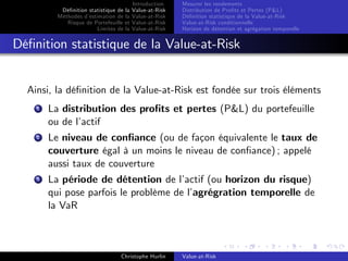 Dé…nition statistique de la
Méthodes d’
estimation de la
Risque de Portefeuille et
Limites de la

Introduction
Value-at-Risk
Value-at-Risk
Value-at-Risk
Value-at-Risk

Mesurer les rendements
Distribution de Pro…ts et Pertes (P&L)
Dé…nition statistique de la Value-at-Risk
Value-at-Risk conditionnelle
Horizon de détention et agrégation temporelle

Dé…nition statistique de la Value-at-Risk

Ainsi, la dé…nition de la Value-at-Risk est fondée sur trois éléments
1

La distribution des pro…ts et pertes (P&L) du portefeuille
ou de l’
actif

2

Le niveau de con…ance (ou de façon équivalente le taux de
couverture égal à un moins le niveau de con…ance) ; appelé
aussi taux de couverture

3

La période de détention de l’
actif (ou horizon du risque)
qui pose parfois le problème de l’
agrégration temporelle de
la VaR

Christophe Hurlin

Value-at-Risk

 