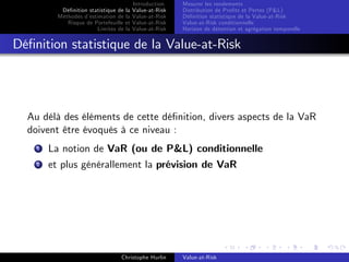 Dé…nition statistique de la
Méthodes d’
estimation de la
Risque de Portefeuille et
Limites de la

Introduction
Value-at-Risk
Value-at-Risk
Value-at-Risk
Value-at-Risk

Mesurer les rendements
Distribution de Pro…ts et Pertes (P&L)
Dé…nition statistique de la Value-at-Risk
Value-at-Risk conditionnelle
Horizon de détention et agrégation temporelle

Dé…nition statistique de la Value-at-Risk

Au délà des éléments de cette dé…nition, divers aspects de la VaR
doivent être évoqués à ce niveau :
1

La notion de VaR (ou de P&L) conditionnelle

2

et plus générallement la prévision de VaR

Christophe Hurlin

Value-at-Risk

 