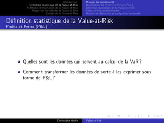 Dé…nition statistique de la
Méthodes d’
estimation de la
Risque de Portefeuille et
Limites de la

Introduction
Value-at-Risk
Value-at-Risk
Value-at-Risk
Value-at-Risk

Mesurer les rendements
Distribution de Pro…ts et Pertes (P&L)
Dé…nition statistique de la Value-at-Risk
Value-at-Risk conditionnelle
Horizon de détention et agrégation temporelle

Dé…nition statistique de la Value-at-Risk
Pro…ts et Pertes (P&L)

Quelles sont les données qui servent au calcul de la VaR ?
Comment transformer les données de sorte à les exprimer sous
forme de P&L ?

Christophe Hurlin

Value-at-Risk

 