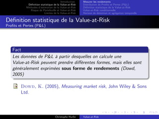 Dé…nition statistique de la
Méthodes d’
estimation de la
Risque de Portefeuille et
Limites de la

Introduction
Value-at-Risk
Value-at-Risk
Value-at-Risk
Value-at-Risk

Mesurer les rendements
Distribution de Pro…ts et Pertes (P&L)
Dé…nition statistique de la Value-at-Risk
Value-at-Risk conditionnelle
Horizon de détention et agrégation temporelle

Dé…nition statistique de la Value-at-Risk
Pro…ts et Pertes (P&L)

Fact
Les données de P&L à partir desquelles on calcule une
Value-at-Risk peuvent prendre di¤érentes formes, mais elles sont
généralement exprimées sous forme de rendements (Dowd,
2005)
Dowd, K. (2005), Measuring market risk, John Wiley & Sons
Ltd.

Christophe Hurlin

Value-at-Risk

 
