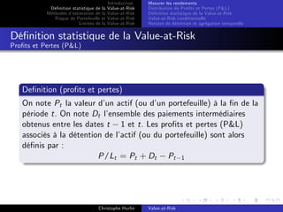 Dé…nition statistique de la
Méthodes d’
estimation de la
Risque de Portefeuille et
Limites de la

Introduction
Value-at-Risk
Value-at-Risk
Value-at-Risk
Value-at-Risk

Mesurer les rendements
Distribution de Pro…ts et Pertes (P&L)
Dé…nition statistique de la Value-at-Risk
Value-at-Risk conditionnelle
Horizon de détention et agrégation temporelle

Dé…nition statistique de la Value-at-Risk
Pro…ts et Pertes (P&L)

De…nition (pro…ts et pertes)
On note Pt la valeur d’ actif (ou d’ portefeuille) à la …n de la
un
un
période t. On note Dt l’
ensemble des paiements intermédiaires
obtenus entre les dates t 1 et t. Les pro…ts et pertes (P&L)
associés à la détention de l’
actif (ou du portefeuille) sont alors
dé…nis par :
P/Lt = Pt + Dt Pt 1

Christophe Hurlin

Value-at-Risk

 