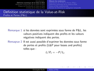 Dé…nition statistique de la
Méthodes d’
estimation de la
Risque de Portefeuille et
Limites de la

Introduction
Value-at-Risk
Value-at-Risk
Value-at-Risk
Value-at-Risk

Mesurer les rendements
Distribution de Pro…ts et Pertes (P&L)
Dé…nition statistique de la Value-at-Risk
Value-at-Risk conditionnelle
Horizon de détention et agrégation temporelle

Dé…nition statistique de la Value-at-Risk
Pro…ts et Pertes (P&L)

Remarque 1 si les données sont exprimées sous forme de P&L, les
valeurs positives indiquent des pro…ts et les valeurs
négatives indiquent des pertes.
Remaqrue 2 Il est aussi possible d’
exprimer les données sous forme
de pertes et pro…ts (L&P pour losses and pro…ts)
telles que :
L/Pt = P/Lt

Christophe Hurlin

Value-at-Risk

 