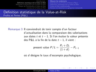 Dé…nition statistique de la
Méthodes d’
estimation de la
Risque de Portefeuille et
Limites de la

Introduction
Value-at-Risk
Value-at-Risk
Value-at-Risk
Value-at-Risk

Mesurer les rendements
Distribution de Pro…ts et Pertes (P&L)
Dé…nition statistique de la Value-at-Risk
Value-at-Risk conditionnelle
Horizon de détention et agrégation temporelle

Dé…nition statistique de la Value-at-Risk
Pro…ts et Pertes (P&L)

Remarque 3 Il conviendrait de tenir compte d’ facteur
un
d’
actualisation dans la comparaison des valorisations
aux dates t et t 1. Si l’ évalue la valeur présente
on
des P&L à la …n de la date t 1, il vient :
present value P/L =

Pt + Dt
(1 + d )

Pt

1

où d désigne le taux d’
escompte psychologique.

Christophe Hurlin

Value-at-Risk

 
