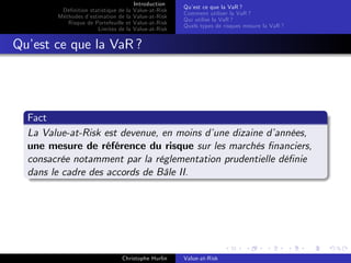 Dé…nition statistique de la
Méthodes d’
estimation de la
Risque de Portefeuille et
Limites de la

Introduction
Value-at-Risk
Value-at-Risk
Value-at-Risk
Value-at-Risk

Qu’ ce que la VaR ?
est
Comment utiliser la VaR ?
Qui utilise la VaR ?
Quels types de risques mesure la VaR ?

Qu’ ce que la VaR ?
est

Fact
La Value-at-Risk est devenue, en moins d’
une dizaine d’
années,
une mesure de référence du risque sur les marchés …nanciers,
consacrée notamment par la réglementation prudentielle dé…nie
dans le cadre des accords de Bâle II.

Christophe Hurlin

Value-at-Risk

 