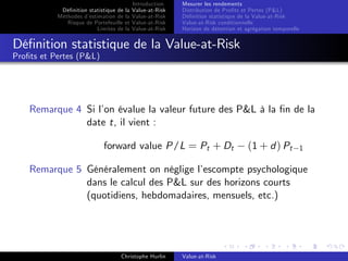Dé…nition statistique de la
Méthodes d’
estimation de la
Risque de Portefeuille et
Limites de la

Introduction
Value-at-Risk
Value-at-Risk
Value-at-Risk
Value-at-Risk

Mesurer les rendements
Distribution de Pro…ts et Pertes (P&L)
Dé…nition statistique de la Value-at-Risk
Value-at-Risk conditionnelle
Horizon de détention et agrégation temporelle

Dé…nition statistique de la Value-at-Risk
Pro…ts et Pertes (P&L)

Remarque 4 Si l’ évalue la valeur future des P&L à la …n de la
on
date t, il vient :
forward value P/L = Pt + Dt

(1 + d ) Pt

1

Remarque 5 Généralement on néglige l’
escompte psychologique
dans le calcul des P&L sur des horizons courts
(quotidiens, hebdomadaires, mensuels, etc.)

Christophe Hurlin

Value-at-Risk

 