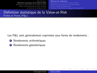 Dé…nition statistique de la
Méthodes d’
estimation de la
Risque de Portefeuille et
Limites de la

Introduction
Value-at-Risk
Value-at-Risk
Value-at-Risk
Value-at-Risk

Mesurer les rendements
Distribution de Pro…ts et Pertes (P&L)
Dé…nition statistique de la Value-at-Risk
Value-at-Risk conditionnelle
Horizon de détention et agrégation temporelle

Dé…nition statistique de la Value-at-Risk
Pro…ts et Pertes (P&L)

Les P&L sont généralement exprimées sous forme de rendements :
1

Rendements arithmétiques

2

Rendements géométriques

Christophe Hurlin

Value-at-Risk

 