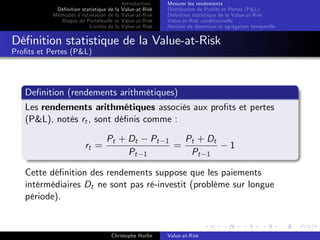 Dé…nition statistique de la
Méthodes d’
estimation de la
Risque de Portefeuille et
Limites de la

Introduction
Value-at-Risk
Value-at-Risk
Value-at-Risk
Value-at-Risk

Mesurer les rendements
Distribution de Pro…ts et Pertes (P&L)
Dé…nition statistique de la Value-at-Risk
Value-at-Risk conditionnelle
Horizon de détention et agrégation temporelle

Dé…nition statistique de la Value-at-Risk
Pro…ts et Pertes (P&L)

De…nition (rendements arithmétiques)
Les rendements arithmétiques associés aux pro…ts et pertes
(P&L), notés rt , sont dé…nis comme :
rt =

Pt + Dt
Pt

Pt
1

1

=

Pt + Dt
Pt 1

1

Cette dé…nition des rendements suppose que les paiements
intérmédiaires Dt ne sont pas ré-investit (problème sur longue
période).

Christophe Hurlin

Value-at-Risk

 