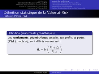 Dé…nition statistique de la
Méthodes d’
estimation de la
Risque de Portefeuille et
Limites de la

Introduction
Value-at-Risk
Value-at-Risk
Value-at-Risk
Value-at-Risk

Mesurer les rendements
Distribution de Pro…ts et Pertes (P&L)
Dé…nition statistique de la Value-at-Risk
Value-at-Risk conditionnelle
Horizon de détention et agrégation temporelle

Dé…nition statistique de la Value-at-Risk
Pro…ts et Pertes (P&L)

De…nition (rendements géométriques)
Les rendements géométriques associés aux pro…ts et pertes
(P&L), notés Rt , sont dé…nis comme suit :
Rt = ln

Christophe Hurlin

Pt + Dt
Pt 1

Value-at-Risk

 