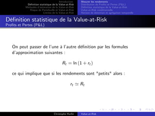 Dé…nition statistique de la
Méthodes d’
estimation de la
Risque de Portefeuille et
Limites de la

Introduction
Value-at-Risk
Value-at-Risk
Value-at-Risk
Value-at-Risk

Mesurer les rendements
Distribution de Pro…ts et Pertes (P&L)
Dé…nition statistique de la Value-at-Risk
Value-at-Risk conditionnelle
Horizon de détention et agrégation temporelle

Dé…nition statistique de la Value-at-Risk
Pro…ts et Pertes (P&L)

On peut passer de l’
une à l’
autre dé…nition par les formules
d’
approximation suivantes :
Rt = ln (1 + rt )
ce qui implique que si les rendements sont "petits" alors :
rt ' Rt

Christophe Hurlin

Value-at-Risk

 