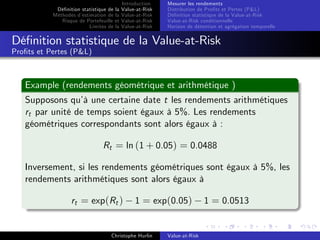 Dé…nition statistique de la
Méthodes d’
estimation de la
Risque de Portefeuille et
Limites de la

Introduction
Value-at-Risk
Value-at-Risk
Value-at-Risk
Value-at-Risk

Mesurer les rendements
Distribution de Pro…ts et Pertes (P&L)
Dé…nition statistique de la Value-at-Risk
Value-at-Risk conditionnelle
Horizon de détention et agrégation temporelle

Dé…nition statistique de la Value-at-Risk
Pro…ts et Pertes (P&L)

Example (rendements géométrique et arithmétique )
Supposons qu’ une certaine date t les rendements arithmétiques
à
rt par unité de temps soient égaux à 5%. Les rendements
géométriques correspondants sont alors égaux à :
Rt = ln (1 + 0.05) = 0.0488
Inversement, si les rendements géométriques sont égaux à 5%, les
rendements arithmétiques sont alors égaux à
rt = exp(Rt )

1 = exp(0.05)

Christophe Hurlin

Value-at-Risk

1 = 0.0513

 