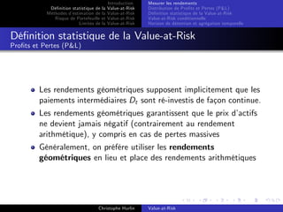 Dé…nition statistique de la
Méthodes d’
estimation de la
Risque de Portefeuille et
Limites de la

Introduction
Value-at-Risk
Value-at-Risk
Value-at-Risk
Value-at-Risk

Mesurer les rendements
Distribution de Pro…ts et Pertes (P&L)
Dé…nition statistique de la Value-at-Risk
Value-at-Risk conditionnelle
Horizon de détention et agrégation temporelle

Dé…nition statistique de la Value-at-Risk
Pro…ts et Pertes (P&L)

Les rendements géométriques supposent implicitement que les
paiements intermédiaires Dt sont ré-investis de façon continue.
Les rendements géométriques garantissent que le prix d’
actifs
ne devient jamais négatif (contrairement au rendement
arithmétique), y compris en cas de pertes massives
Généralement, on préfére utiliser les rendements
géométriques en lieu et place des rendements arithmétiques

Christophe Hurlin

Value-at-Risk

 