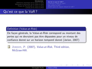 Dé…nition statistique de la
Méthodes d’
estimation de la
Risque de Portefeuille et
Limites de la

Introduction
Value-at-Risk
Value-at-Risk
Value-at-Risk
Value-at-Risk

Qu’ ce que la VaR ?
est
Comment utiliser la VaR ?
Qui utilise la VaR ?
Quels types de risques mesure la VaR ?

Qu’ ce que la VaR ?
est

De…nition (Value-at-Risk)
De façon générale, la Value-at-Risk correspond au montant des
pertes qui ne devraient pas être dépassées pour un niveau de
con…ance donné sur un horizon temporel donné (Jorion, 2007)
Jorion, P. (2007), Value-at-Risk, Third edition,
McGraw-Hill.

Christophe Hurlin

Value-at-Risk

 