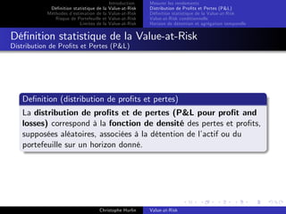 Dé…nition statistique de la
Méthodes d’
estimation de la
Risque de Portefeuille et
Limites de la

Introduction
Value-at-Risk
Value-at-Risk
Value-at-Risk
Value-at-Risk

Mesurer les rendements
Distribution de Pro…ts et Pertes (P&L)
Dé…nition statistique de la Value-at-Risk
Value-at-Risk conditionnelle
Horizon de détention et agrégation temporelle

Dé…nition statistique de la Value-at-Risk
Distribution de Pro…ts et Pertes (P&L)

De…nition (distribution de pro…ts et pertes)
La distribution de pro…ts et de pertes (P&L pour pro…t and
losses) correspond à la fonction de densité des pertes et pro…ts,
supposées aléatoires, associées à la détention de l’
actif ou du
portefeuille sur un horizon donné.

Christophe Hurlin

Value-at-Risk

 