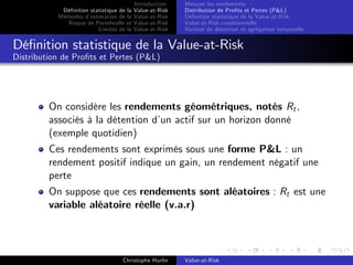Dé…nition statistique de la
Méthodes d’
estimation de la
Risque de Portefeuille et
Limites de la

Introduction
Value-at-Risk
Value-at-Risk
Value-at-Risk
Value-at-Risk

Mesurer les rendements
Distribution de Pro…ts et Pertes (P&L)
Dé…nition statistique de la Value-at-Risk
Value-at-Risk conditionnelle
Horizon de détention et agrégation temporelle

Dé…nition statistique de la Value-at-Risk
Distribution de Pro…ts et Pertes (P&L)

On considère les rendements géométriques, notés Rt ,
associés à la détention d’ actif sur un horizon donné
un
(exemple quotidien)
Ces rendements sont exprimés sous une forme P&L : un
rendement positif indique un gain, un rendement négatif une
perte
On suppose que ces rendements sont aléatoires : Rt est une
variable aléatoire réelle (v.a.r)

Christophe Hurlin

Value-at-Risk

 