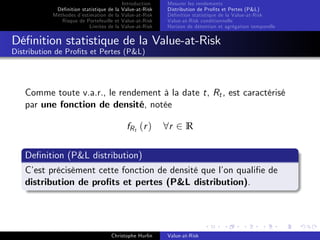 Dé…nition statistique de la
Méthodes d’
estimation de la
Risque de Portefeuille et
Limites de la

Introduction
Value-at-Risk
Value-at-Risk
Value-at-Risk
Value-at-Risk

Mesurer les rendements
Distribution de Pro…ts et Pertes (P&L)
Dé…nition statistique de la Value-at-Risk
Value-at-Risk conditionnelle
Horizon de détention et agrégation temporelle

Dé…nition statistique de la Value-at-Risk
Distribution de Pro…ts et Pertes (P&L)

Comme toute v.a.r., le rendement à la date t, Rt , est caractérisé
par une fonction de densité, notée
fR t ( r )

8r 2 R

De…nition (P&L distribution)
C’ précisèment cette fonction de densité que l’ quali…e de
est
on
distribution de pro…ts et pertes (P&L distribution).

Christophe Hurlin

Value-at-Risk

 