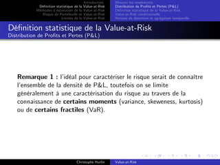 Dé…nition statistique de la
Méthodes d’
estimation de la
Risque de Portefeuille et
Limites de la

Introduction
Value-at-Risk
Value-at-Risk
Value-at-Risk
Value-at-Risk

Mesurer les rendements
Distribution de Pro…ts et Pertes (P&L)
Dé…nition statistique de la Value-at-Risk
Value-at-Risk conditionnelle
Horizon de détention et agrégation temporelle

Dé…nition statistique de la Value-at-Risk
Distribution de Pro…ts et Pertes (P&L)

Remarque 1 : l’
idéal pour caractériser le risque serait de connaître
l’
ensemble de la densité de P&L, toutefois on se limite
généralement à une caractérisation du risque au travers de la
connaissance de certains moments (variance, skeweness, kurtosis)
ou de certains fractiles (VaR).

Christophe Hurlin

Value-at-Risk

 