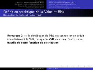 Dé…nition statistique de la
Méthodes d’
estimation de la
Risque de Portefeuille et
Limites de la

Introduction
Value-at-Risk
Value-at-Risk
Value-at-Risk
Value-at-Risk

Mesurer les rendements
Distribution de Pro…ts et Pertes (P&L)
Dé…nition statistique de la Value-at-Risk
Value-at-Risk conditionnelle
Horizon de détention et agrégation temporelle

Dé…nition statistique de la Value-at-Risk
Distribution de Pro…ts et Pertes (P&L)

Remarque 2 : si la distribution de P&L est connue, on en déduit
immédiatement la VaR, puisque la VaR n’ rien d’
est
autre qu’
un
fractile de cette fonction de distribution

Christophe Hurlin

Value-at-Risk

 