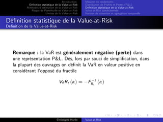 Dé…nition statistique de la
Méthodes d’
estimation de la
Risque de Portefeuille et
Limites de la

Introduction
Value-at-Risk
Value-at-Risk
Value-at-Risk
Value-at-Risk

Mesurer les rendements
Distribution de Pro…ts et Pertes (P&L)
Dé…nition statistique de la Value-at-Risk
Value-at-Risk conditionnelle
Horizon de détention et agrégation temporelle

Dé…nition statistique de la Value-at-Risk
Dé…nition de la Value-at-Risk

Remarque : la VaR est généralement négative (perte) dans
une représentation P&L. Dès, lors par souci de simpli…cation, dans
la plupart des ouvrages on dé…nit la VaR en valeur positive en
considérant l’
opposé du fractile
VaRt (α) =

Christophe Hurlin

FR t 1 ( α )

Value-at-Risk

 