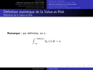 Dé…nition statistique de la
Méthodes d’
estimation de la
Risque de Portefeuille et
Limites de la

Introduction
Value-at-Risk
Value-at-Risk
Value-at-Risk
Value-at-Risk

Mesurer les rendements
Distribution de Pro…ts et Pertes (P&L)
Dé…nition statistique de la Value-at-Risk
Value-at-Risk conditionnelle
Horizon de détention et agrégation temporelle

Dé…nition statistique de la Value-at-Risk
Dé…nition de la Value-at-Risk

Remarque : par dé…nition, on a :
Z

VaR t (α)
∞

Christophe Hurlin

fR t (r ) dr = α

Value-at-Risk

 