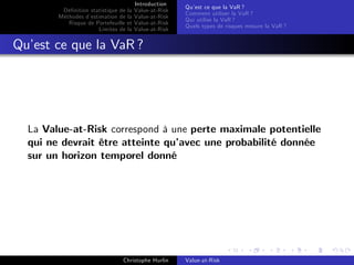 Dé…nition statistique de la
Méthodes d’
estimation de la
Risque de Portefeuille et
Limites de la

Introduction
Value-at-Risk
Value-at-Risk
Value-at-Risk
Value-at-Risk

Qu’ ce que la VaR ?
est
Comment utiliser la VaR ?
Qui utilise la VaR ?
Quels types de risques mesure la VaR ?

Qu’ ce que la VaR ?
est

La Value-at-Risk correspond à une perte maximale potentielle
qui ne devrait être atteinte qu’
avec une probabilité donnée
sur un horizon temporel donné

Christophe Hurlin

Value-at-Risk

 