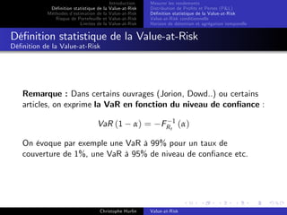 Dé…nition statistique de la
Méthodes d’
estimation de la
Risque de Portefeuille et
Limites de la

Introduction
Value-at-Risk
Value-at-Risk
Value-at-Risk
Value-at-Risk

Mesurer les rendements
Distribution de Pro…ts et Pertes (P&L)
Dé…nition statistique de la Value-at-Risk
Value-at-Risk conditionnelle
Horizon de détention et agrégation temporelle

Dé…nition statistique de la Value-at-Risk
Dé…nition de la Value-at-Risk

Remarque : Dans certains ouvrages (Jorion, Dowd..) ou certains
articles, on exprime la VaR en fonction du niveau de con…ance :
VaR (1

α) =

FR t 1 ( α )

On évoque par exemple une VaR à 99% pour un taux de
couverture de 1%, une VaR à 95% de niveau de con…ance etc.

Christophe Hurlin

Value-at-Risk

 