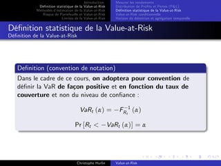 Dé…nition statistique de la
Méthodes d’
estimation de la
Risque de Portefeuille et
Limites de la

Introduction
Value-at-Risk
Value-at-Risk
Value-at-Risk
Value-at-Risk

Mesurer les rendements
Distribution de Pro…ts et Pertes (P&L)
Dé…nition statistique de la Value-at-Risk
Value-at-Risk conditionnelle
Horizon de détention et agrégation temporelle

Dé…nition statistique de la Value-at-Risk
Dé…nition de la Value-at-Risk

De…nition (convention de notation)
Dans le cadre de ce cours, on adoptera pour convention de
dé…nir la VaR de façon positive et en fonction du taux de
couverture et non du niveau de con…ance :
VaRt (α) =
Pr [Rt <

Christophe Hurlin

FR t 1 ( α )

VaRt (α)] = α

Value-at-Risk

 