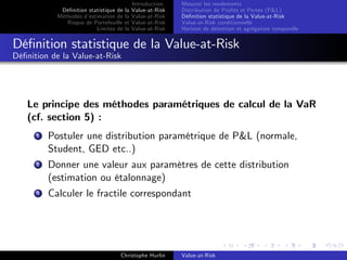Dé…nition statistique de la
Méthodes d’
estimation de la
Risque de Portefeuille et
Limites de la

Introduction
Value-at-Risk
Value-at-Risk
Value-at-Risk
Value-at-Risk

Mesurer les rendements
Distribution de Pro…ts et Pertes (P&L)
Dé…nition statistique de la Value-at-Risk
Value-at-Risk conditionnelle
Horizon de détention et agrégation temporelle

Dé…nition statistique de la Value-at-Risk
Dé…nition de la Value-at-Risk

Le principe des méthodes paramétriques de calcul de la VaR
(cf. section 5) :
1

Postuler une distribution paramétrique de P&L (normale,
Student, GED etc..)

2

Donner une valeur aux paramètres de cette distribution
(estimation ou étalonnage)

3

Calculer le fractile correspondant

Christophe Hurlin

Value-at-Risk

 