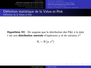 Dé…nition statistique de la
Méthodes d’
estimation de la
Risque de Portefeuille et
Limites de la

Introduction
Value-at-Risk
Value-at-Risk
Value-at-Risk
Value-at-Risk

Mesurer les rendements
Distribution de Pro…ts et Pertes (P&L)
Dé…nition statistique de la Value-at-Risk
Value-at-Risk conditionnelle
Horizon de détention et agrégation temporelle

Dé…nition statistique de la Value-at-Risk
Dé…nition de la Value-at-Risk

Hypothèse H1 : On suppose que la distribution des P&L à la date
t est une distribution normale d’
espérance µ et de variance σ2
Rt

Christophe Hurlin

N µ, σ2

Value-at-Risk

 