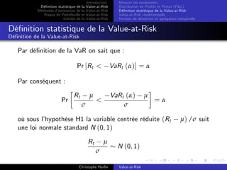 Dé…nition statistique de la
Méthodes d’
estimation de la
Risque de Portefeuille et
Limites de la

Introduction
Value-at-Risk
Value-at-Risk
Value-at-Risk
Value-at-Risk

Mesurer les rendements
Distribution de Pro…ts et Pertes (P&L)
Dé…nition statistique de la Value-at-Risk
Value-at-Risk conditionnelle
Horizon de détention et agrégation temporelle

Dé…nition statistique de la Value-at-Risk
Dé…nition de la Value-at-Risk

Par dé…nition de la VaR on sait que :
Pr [Rt <

VaRt (α)] = α

Par conséquent :
Pr

Rt

µ
σ

VaRt (α)
σ

<

µ

=α

où sous l’
hypothèse H1 la variable centrée réduite (Rt
une loi normale standard N (0, 1)
Rt

µ
σ

Christophe Hurlin

N (0, 1)
Value-at-Risk

µ) /σ suit

 