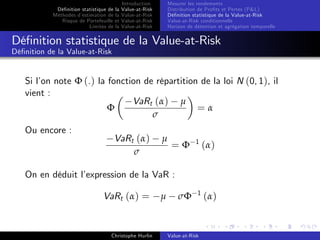 Dé…nition statistique de la
Méthodes d’
estimation de la
Risque de Portefeuille et
Limites de la

Introduction
Value-at-Risk
Value-at-Risk
Value-at-Risk
Value-at-Risk

Mesurer les rendements
Distribution de Pro…ts et Pertes (P&L)
Dé…nition statistique de la Value-at-Risk
Value-at-Risk conditionnelle
Horizon de détention et agrégation temporelle

Dé…nition statistique de la Value-at-Risk
Dé…nition de la Value-at-Risk

Si l’ note Φ (.) la fonction de répartition de la loi N (0, 1), il
on
vient :
VaRt (α) µ
Φ
=α
σ
Ou encore :

VaRt (α)
σ

µ

=Φ

1

(α)

1

(α)

On en déduit l’
expression de la VaR :
VaRt (α) =

Christophe Hurlin

µ

σΦ

Value-at-Risk

 