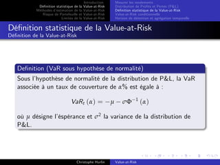 Dé…nition statistique de la
Méthodes d’
estimation de la
Risque de Portefeuille et
Limites de la

Introduction
Value-at-Risk
Value-at-Risk
Value-at-Risk
Value-at-Risk

Mesurer les rendements
Distribution de Pro…ts et Pertes (P&L)
Dé…nition statistique de la Value-at-Risk
Value-at-Risk conditionnelle
Horizon de détention et agrégation temporelle

Dé…nition statistique de la Value-at-Risk
Dé…nition de la Value-at-Risk

De…nition (VaR sous hypothèse de normalité)
Sous l’
hypothèse de normalité de la distribution de P&L, la VaR
associée à un taux de couverture de α% est égale à :
VaRt (α) =

µ

σΦ

1

(α)

où µ désigne l’
éspérance et σ2 la variance de la distribution de
P&L.

Christophe Hurlin

Value-at-Risk

 