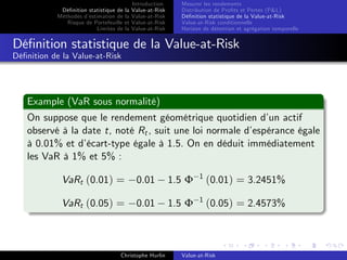 Dé…nition statistique de la
Méthodes d’
estimation de la
Risque de Portefeuille et
Limites de la

Introduction
Value-at-Risk
Value-at-Risk
Value-at-Risk
Value-at-Risk

Mesurer les rendements
Distribution de Pro…ts et Pertes (P&L)
Dé…nition statistique de la Value-at-Risk
Value-at-Risk conditionnelle
Horizon de détention et agrégation temporelle

Dé…nition statistique de la Value-at-Risk
Dé…nition de la Value-at-Risk

Example (VaR sous normalité)
On suppose que le rendement géométrique quotidien d’ actif
un
observé à la date t, noté Rt , suit une loi normale d’
espérance égale
à 0.01% et d’
écart-type égale à 1.5. On en déduit immédiatement
les VaR à 1% et 5% :
VaRt (0.01) =

0.01

1.5 Φ

1

(0.01) = 3.2451%

VaRt (0.05) =

0.01

1.5 Φ

1

(0.05) = 2.4573%

Christophe Hurlin

Value-at-Risk

 