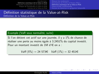 Dé…nition statistique de la
Méthodes d’
estimation de la
Risque de Portefeuille et
Limites de la

Introduction
Value-at-Risk
Value-at-Risk
Value-at-Risk
Value-at-Risk

Mesurer les rendements
Distribution de Pro…ts et Pertes (P&L)
Dé…nition statistique de la Value-at-Risk
Value-at-Risk conditionnelle
Horizon de détention et agrégation temporelle

Dé…nition statistique de la Value-at-Risk
Dé…nition de la Value-at-Risk

Example (VaR sous normalité, suite)
Si l’ détient cet actif sur une journée, il y a 1% de chance de
on
réaliser une perte au moins égale à 3.2451% du capital investit.
Pour un montant investit de 1M d’ on a :
e
VaR (5%) = 24 573e VaR (1%) = 32 451e

Christophe Hurlin

Value-at-Risk

 