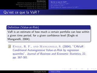 Dé…nition statistique de la
Méthodes d’
estimation de la
Risque de Portefeuille et
Limites de la

Introduction
Value-at-Risk
Value-at-Risk
Value-at-Risk
Value-at-Risk

Qu’ ce que la VaR ?
est
Comment utiliser la VaR ?
Qui utilise la VaR ?
Quels types de risques mesure la VaR ?

Qu’ ce que la VaR ?
est

De…nition (Value-at-Risk)
VaR is an estimate of how much a certain portfolio can lose within
a given time period, for a given con…dence level (Engle et
Manganelli, 2004).
Engle, R. F., and Manganelli, S. (2004), ”CAViaR :
Conditional Autoregressive Value-at-Risk by regression
quantiles”, Journal of Business and Economic Statistics, 22,
pp. 367-381.

Christophe Hurlin

Value-at-Risk

 
