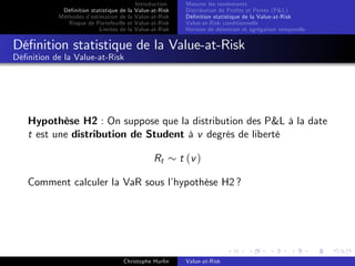 Dé…nition statistique de la
Méthodes d’
estimation de la
Risque de Portefeuille et
Limites de la

Introduction
Value-at-Risk
Value-at-Risk
Value-at-Risk
Value-at-Risk

Mesurer les rendements
Distribution de Pro…ts et Pertes (P&L)
Dé…nition statistique de la Value-at-Risk
Value-at-Risk conditionnelle
Horizon de détention et agrégation temporelle

Dé…nition statistique de la Value-at-Risk
Dé…nition de la Value-at-Risk

Hypothèse H2 : On suppose que la distribution des P&L à la date
t est une distribution de Student à v degrés de liberté
Rt

t (v )

Comment calculer la VaR sous l’
hypothèse H2 ?

Christophe Hurlin

Value-at-Risk

 