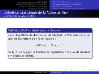 Dé…nition statistique de la
Méthodes d’
estimation de la
Risque de Portefeuille et
Limites de la

Introduction
Value-at-Risk
Value-at-Risk
Value-at-Risk
Value-at-Risk

Mesurer les rendements
Distribution de Pro…ts et Pertes (P&L)
Dé…nition statistique de la Value-at-Risk
Value-at-Risk conditionnelle
Horizon de détention et agrégation temporelle

Dé…nition statistique de la Value-at-Risk
Dé…nition de la Value-at-Risk

De…nition (VaR et distribution de Student)
Sous l’
hypothèse de distribution de Student, la VaR associée à un
taux de couverture de α% est égale à :
VaRt (α) = G (α; v )

1

où G (α; v ) désigne la fonction de répartition d’
une loi de Student
à v degrés de liberté.

Christophe Hurlin

Value-at-Risk

 