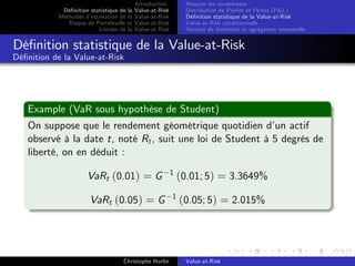 Dé…nition statistique de la
Méthodes d’
estimation de la
Risque de Portefeuille et
Limites de la

Introduction
Value-at-Risk
Value-at-Risk
Value-at-Risk
Value-at-Risk

Mesurer les rendements
Distribution de Pro…ts et Pertes (P&L)
Dé…nition statistique de la Value-at-Risk
Value-at-Risk conditionnelle
Horizon de détention et agrégation temporelle

Dé…nition statistique de la Value-at-Risk
Dé…nition de la Value-at-Risk

Example (VaR sous hypothèse de Student)
On suppose que le rendement géométrique quotidien d’ actif
un
observé à la date t, noté Rt , suit une loi de Student à 5 degrés de
liberté, on en déduit :
VaRt (0.01) = G
VaRt (0.05) = G

Christophe Hurlin

1

(0.01; 5) = 3.3649%

1

(0.05; 5) = 2.015%

Value-at-Risk

 