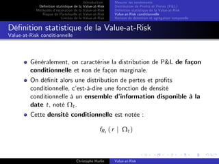 Dé…nition statistique de la
Méthodes d’
estimation de la
Risque de Portefeuille et
Limites de la

Introduction
Value-at-Risk
Value-at-Risk
Value-at-Risk
Value-at-Risk

Mesurer les rendements
Distribution de Pro…ts et Pertes (P&L)
Dé…nition statistique de la Value-at-Risk
Value-at-Risk conditionnelle
Horizon de détention et agrégation temporelle

Dé…nition statistique de la Value-at-Risk
Value-at-Risk conditionnelle

Généralement, on caractérise la distribution de P&L de façon
conditionnelle et non de façon marginale.
On dé…nit alors une distribution de pertes et pro…ts
conditionnelle, c’
est-à-dire une fonction de densité
conditionnelle à un ensemble d’
information disponible à la
date t, noté Ωt .
Cette densité conditionnelle est notée :
fR t ( r j Ω t )

Christophe Hurlin

Value-at-Risk

 