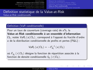 Dé…nition statistique de la
Méthodes d’
estimation de la
Risque de Portefeuille et
Limites de la

Introduction
Value-at-Risk
Value-at-Risk
Value-at-Risk
Value-at-Risk

Mesurer les rendements
Distribution de Pro…ts et Pertes (P&L)
Dé…nition statistique de la Value-at-Risk
Value-at-Risk conditionnelle
Horizon de détention et agrégation temporelle

Dé…nition statistique de la Value-at-Risk
Value-at-Risk conditionnelle

De…nition (VaR conditionnelle)
Pour un taux de couverture (coverage rate) de α%, la
Value-at-Risk conditionnelle à un ensemble d’
information
Ωt , notée VaRt ( αj Ωt ) , correspond à l’
opposé du fractile d’
ordre
α de la distribution conditionnelle de pro…ts et pertes (P&L) :
VaRt ( αj Ωt ) =

FR t 1 ( α j Ω t )

où FR t ( r j Ωt ) désigne la fonction de répartition associée à la
fonction de densité conditionnelle fR t ( r j Ωt ) .

Christophe Hurlin

Value-at-Risk

 